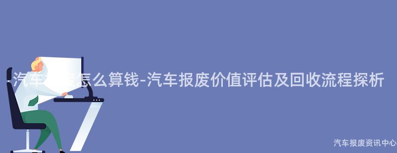 汽车报废怎么算钱-汽车报废价值评估及回收流程探析