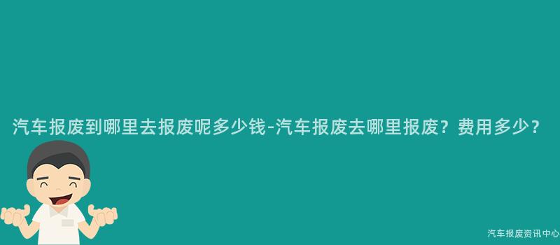 汽车报废到哪里去报废呢多少钱-汽车报废去哪里报废？费用多少？