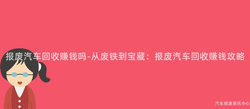 报废汽车回收赚钱吗-从废铁到宝藏：报废汽车回收赚钱攻略
