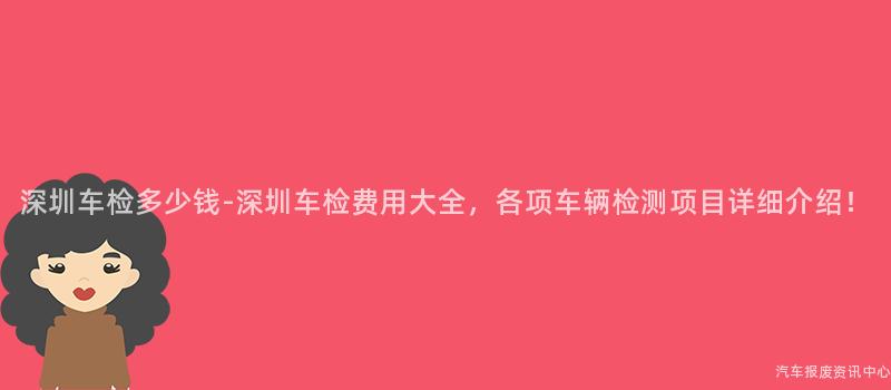 深圳车检多少钱-深圳车检费用大全，各项车辆检测项目详细介绍！