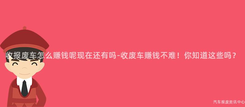 收报废车怎么赚钱呢现在还有吗-收废车赚钱不难！你知道这些吗？