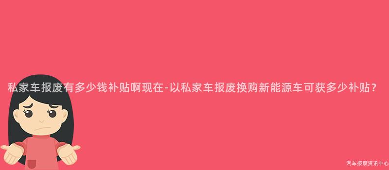 私家车报废有多少钱补贴啊现在-以私家车报废换购新能源车可获多少补贴？