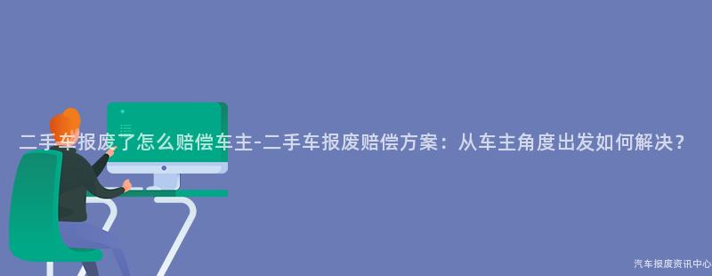 二手车报废了怎么赔偿车主-二手车报废赔偿方案：从车主角度出发如何解决？