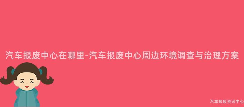 汽车报废中心在哪里-汽车报废中心周边环境调查与治理方案