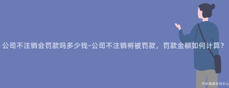 公司不注销会罚款吗多少钱-公司不注销将被罚款，罚款金额如何计算？
