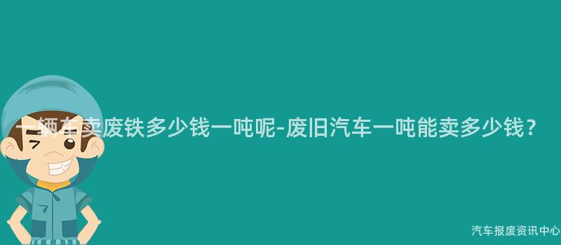 一辆车卖废铁多少钱一吨呢-废旧汽车一吨能卖多少钱？