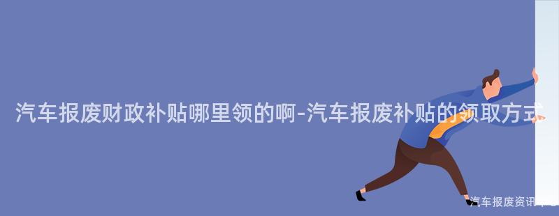 汽车报废财政补贴哪里领的啊-汽车报废补贴的领取方式