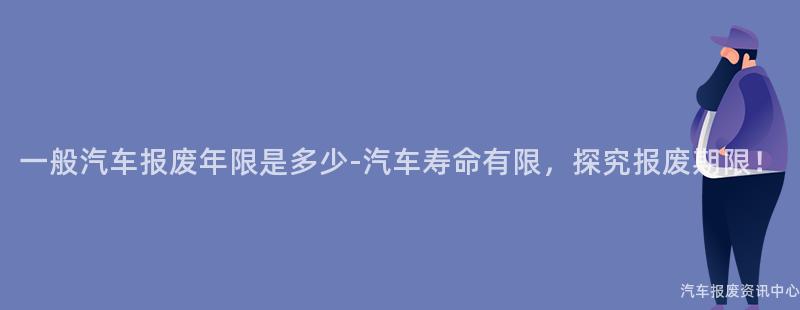 一般汽车报废年限是多少-汽车寿命有限，探究报废期限！