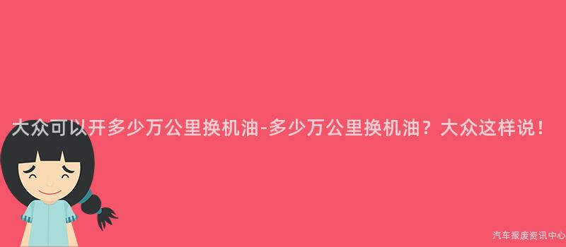 大众可以开多少万公里换机油-多少万公里换机油？大众这样说！