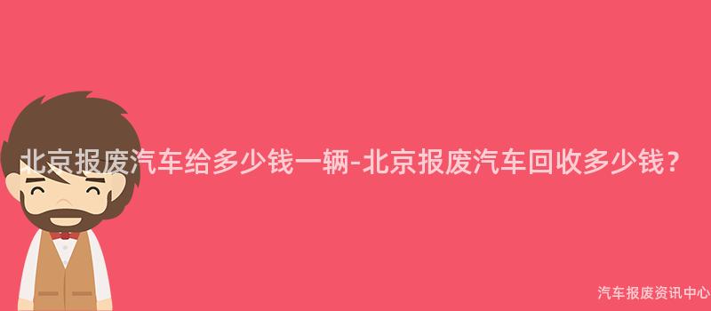 北京报废汽车给多少钱一辆-北京报废汽车回收多少钱？