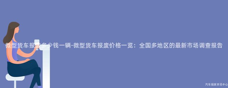 微型货车报废多少钱一辆-微型货车报废价格一览：全国多地区的最新市场调查报告