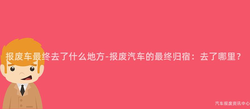 报废车最终去了什么地方-报废汽车的最终归宿：去了哪里？