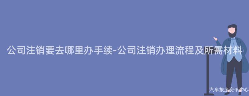 公司注销要去哪里办手续-公司注销办理流程及所需材料