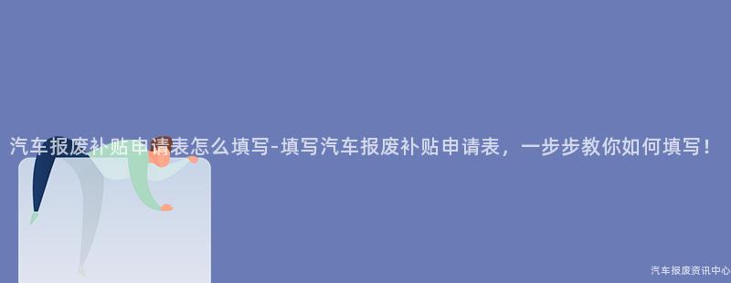 汽车报废补贴申请表怎么填写-填写汽车报废补贴申请表，一步步教你如何填写！