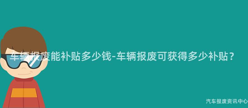 车辆报废能补贴多少钱-车辆报废可获得多少补贴？
