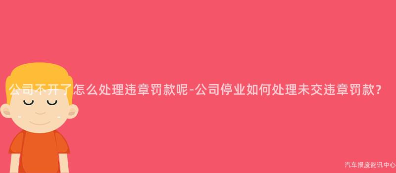 公司不开了怎么处理违章罚款呢-公司停业如何处理未交违章罚款？