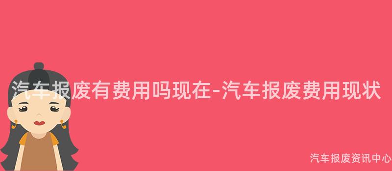 汽车报废有费用吗现在-汽车报废费用现状