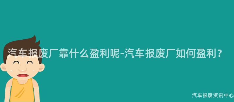 汽车报废厂靠什么盈利呢-汽车报废厂如何盈利？