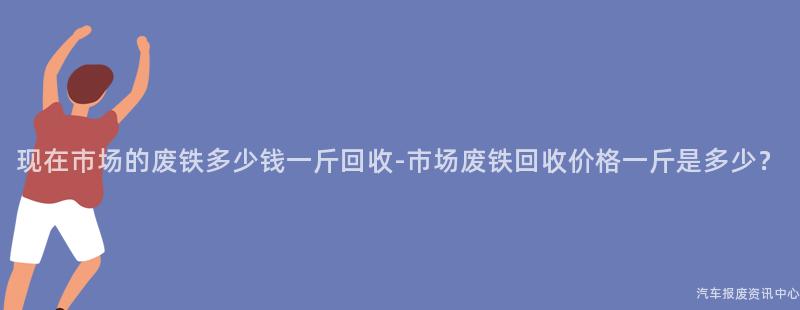 现在市场的废铁多少钱一斤回收-市场废铁回收价格一斤是多少？
