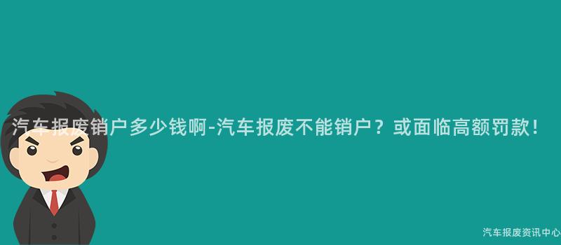 汽车报废销户多少钱啊-汽车报废不能销户？或面临高额罚款！
