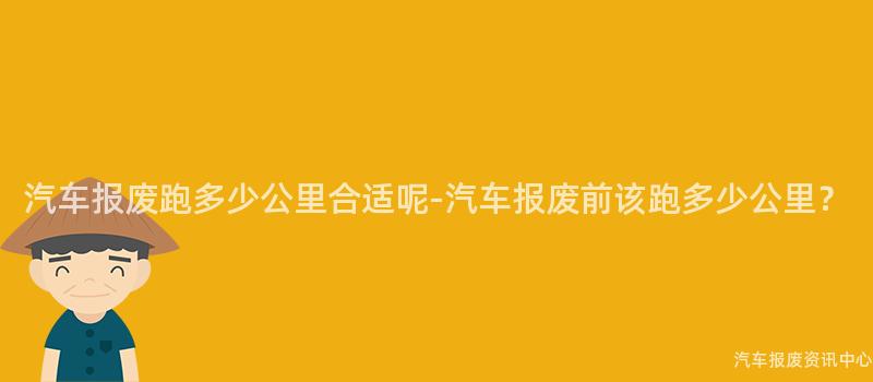 汽车报废跑多少公里合适呢-汽车报废前该跑多少公里？