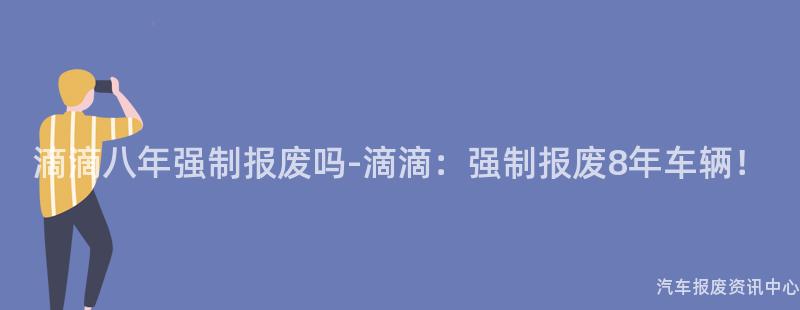 滴滴八年强制报废吗-滴滴：强制报废8年车辆！