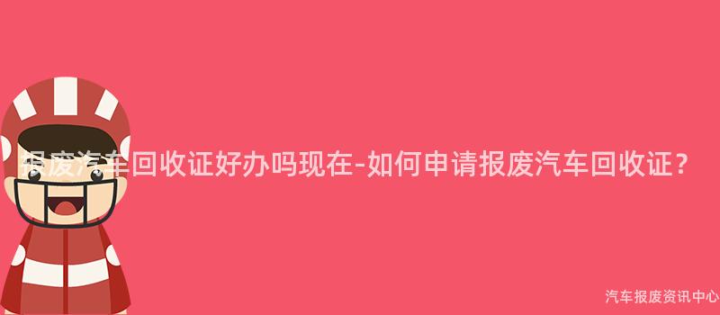 报废汽车回收证好办吗现在-如何申请报废汽车回收证？
