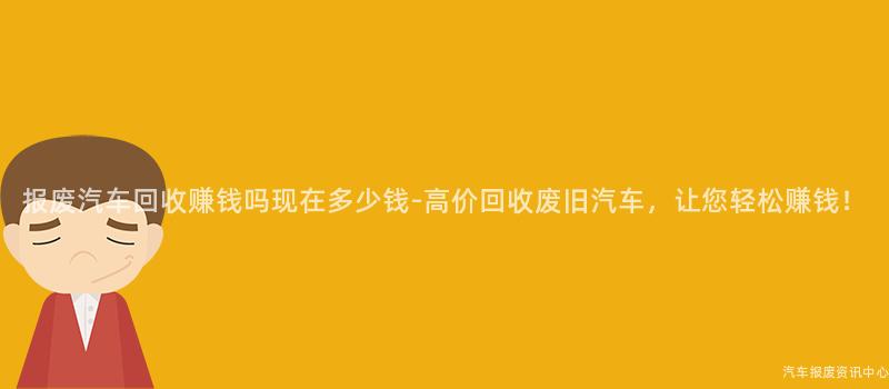 报废汽车回收赚钱吗现在多少钱-高价回收废旧汽车，让您轻松赚钱！