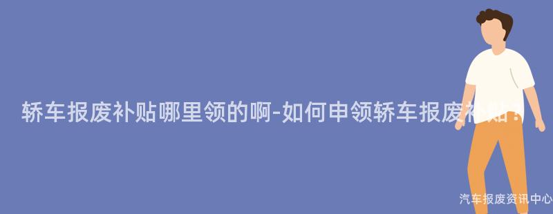 轿车报废补贴哪里领的啊-如何申领轿车报废补贴？