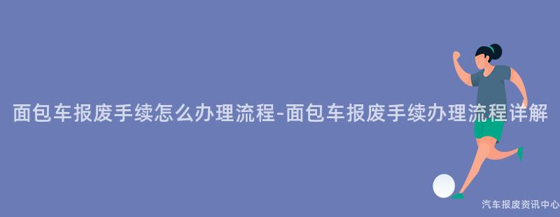 面包车报废手续怎么办理流程-面包车报废手续办理流程详解