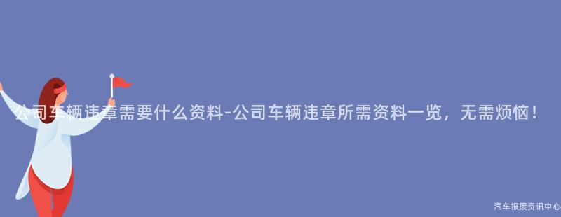 公司车辆违章需要什么资料-公司车辆违章所需资料一览，无需烦恼！