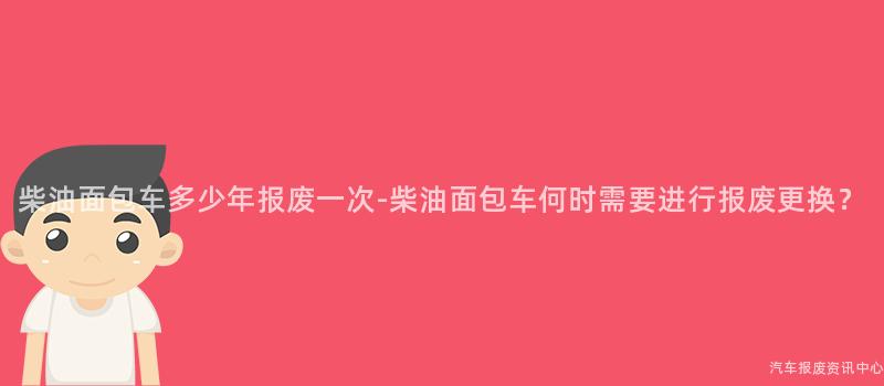 柴油面包车多少年报废一次-柴油面包车何时需要进行报废更换？