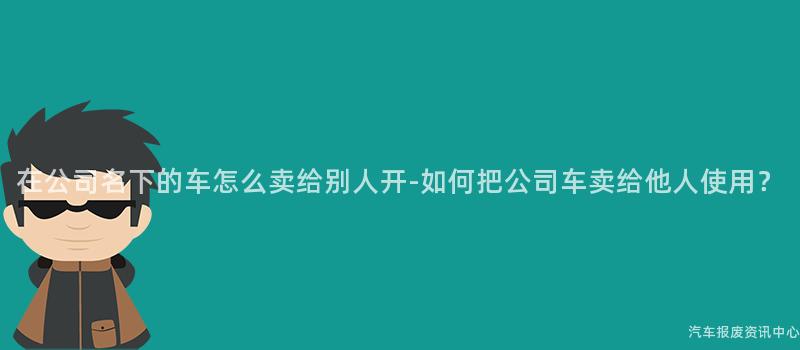 在公司名下的车怎么卖给别人开-如何把公司车卖给他人使用？