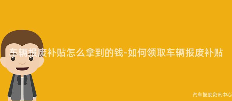 车辆报废补贴怎么拿到的钱-如何领取车辆报废补贴