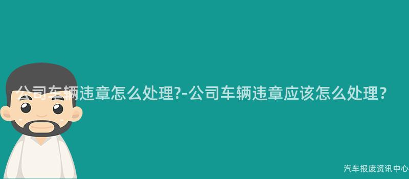 公司车辆违章怎么处理?-公司车辆违章应该怎么处理？