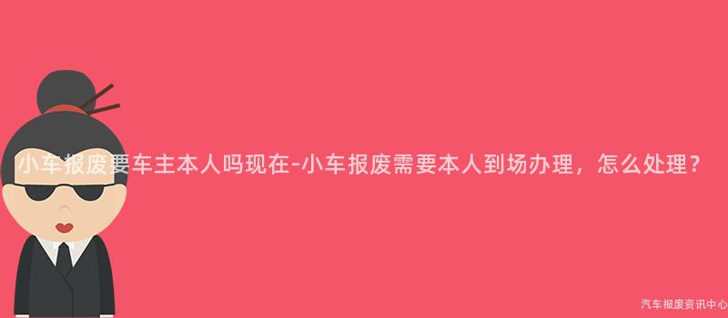 小车报废要车主本人吗现在-小车报废需要本人到场办理，怎么处理？