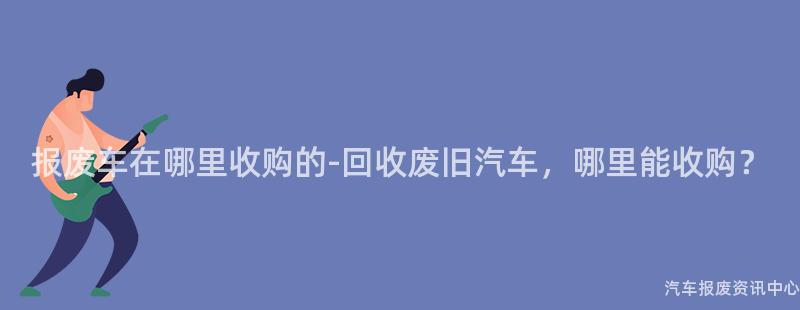报废车在哪里收购的-回收废旧汽车，哪里能收购？