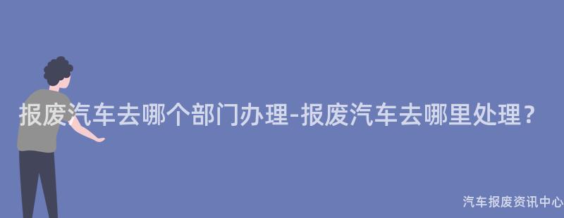报废汽车去哪个部门办理-报废汽车去哪里处理？