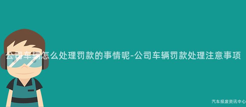 公司车辆怎么处理罚款的事情呢-公司车辆罚款处理注意事项