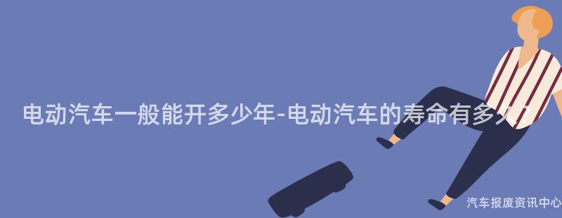 电动汽车一般能开多少年-电动汽车的寿命有多久？