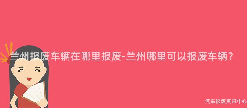 兰州报废车辆在哪里报废-兰州哪里可以报废车辆？