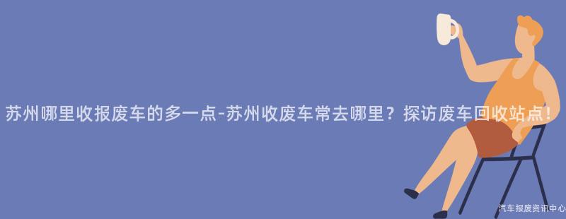 苏州哪里收报废车的多一点-苏州收废车常去哪里？探访废车回收站点！