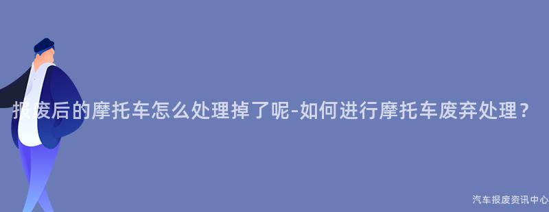 报废后的摩托车怎么处理掉了呢-如何进行摩托车废弃处理？