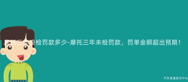 摩托三年没检罚款多少-摩托三年未检罚款，罚单金额超出预期！