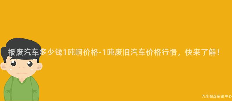 报废汽车多少钱1吨啊价格-1吨废旧汽车价格行情，快来了解！