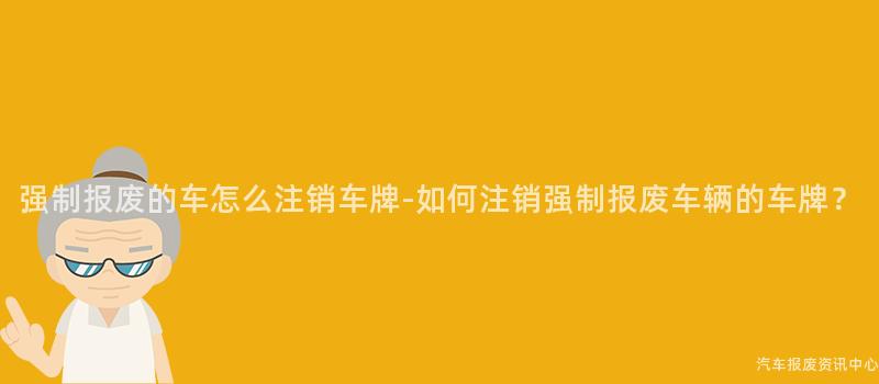强制报废的车怎么注销车牌-如何注销强制报废车辆的车牌？