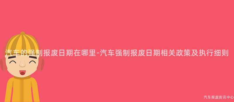 汽车的强制报废日期在哪里-汽车强制报废日期相关政策及执行细则