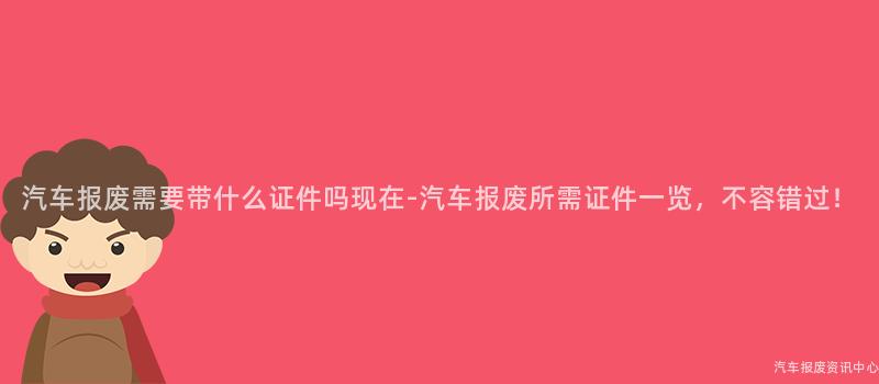 汽车报废需要带什么证件吗现在-汽车报废所需证件一览，不容错过！