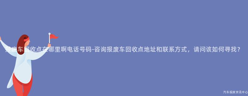 报废车回收点在哪里啊电话号码-咨询报废车回收点地址和联系方式，请问该如何寻找？