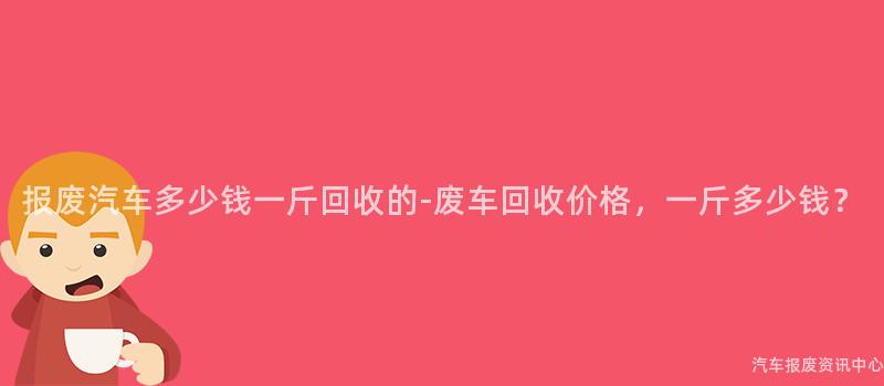 报废汽车多少钱一斤回收的-废车回收价格，一斤多少钱？